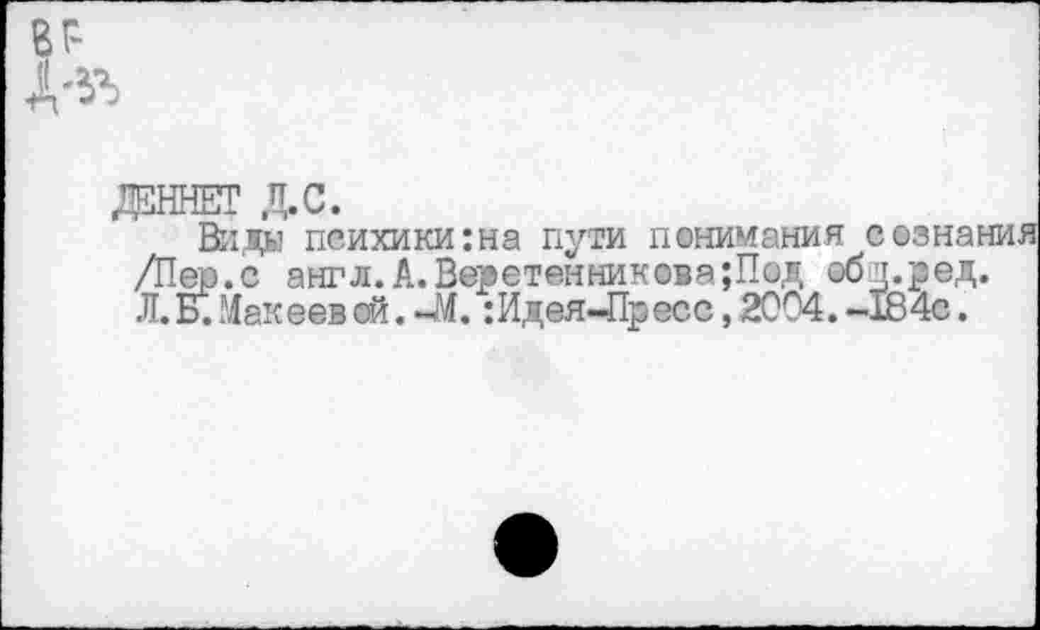 ﻿Д5ННЕТ Д.С.
Вида психики:на пути понимания сознания /Пер.с англ. А. Веретенникова ;Под объред. Л. Б.Макеев ей. -М. : Идея-Пресс, 2004. -184с.